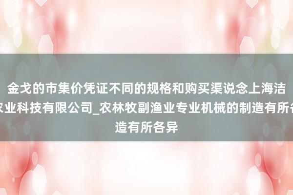 金戈的市集价凭证不同的规格和购买渠说念上海洁姆农业科技有限公司_农林牧副渔业专业机械的制造有所各异