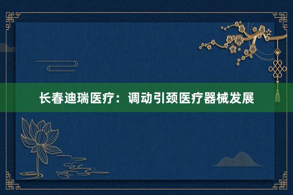 长春迪瑞医疗：调动引颈医疗器械发展